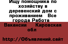 Ищу помощника по хозяйству в деревенский дом с проживанием - Все города Работа » Вакансии   . Кировская обл.